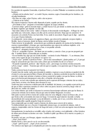 Tarzán de los monos Edgar Rice Burroughs
122
En cuestión de segundos Esmeralda, el profesor Porter y el señor Philander se reunieron con los dos
hombres.
–¿Dónde está la señorita Jane? –se exaltó Clayton, mientras cogía a Esmeralda por los hombros y la
sacudía brutalmente.
–Oh, Dios me valga, señor Clayton, salió a dar un paseo.
–¿Todavía no ha vuelto?
Sin esperar respuesta, Clayton salió disparado al patio, seguido por los demás.
–¿Por dónde se fue? –preguntó a Esmeralda el gigante de negra cabellera.
–Carretera abajo –gritó la aterrada mujer, y señaló hacia el sur, por donde se alzaba una densa muralla
de llamas rugientes que impedía ver más allá.
–Que todos suban al otro coche –indicó a Clayton el desconocido recién llegado–. Al llegar he visto
que había uno. Lléveselos, aléjese con ellos por la carretera delnorte. Deje aquí mi automóvil. Si
encuentro a la señorita Porter, nos hará falta. Si no, nadie lo necesitará. Haga lo que le digo –apremió,
al ver que Clayton titubeaba.
A continuación vieron alejarse a la gigantesca figura, que atravesó la explanada con paso rápido y
flexible, hacia el noroeste, donde las llamas aún no habían tocado el bosque.
Todos tuvieron la inexplicable sensación de que acababan de quitarles de encima de los hombros una
enorme responsabilidad, al tiempo que experimentaban una especie de confianza implícita en la
capacidad de aquel extraño para salvar a Jane, si era posible salvarla.
–¿Quién es? –preguntó el profesor Porter.
–No lo sé –respondió Clayton–. Me llamó por mi nombre y conocía a Jane, ya que me preguntó por
ella. Y también llamó a Esmeralda por su nombre.
–En ese hombre hay algo que me resulta familiar –exclamó el señor Philander–. Y, no obstante, Dios
santo, estoy seguro de que es la primera vez que lo veo.
–¡Vaya,vaya! –profirió el profesor Porter–. ¡De lo más extraordinario! ¿Quién podría ser? ¿Y por qué
tengo la sensación de que Jane está a salvo, ahora que ese hombre ha ido en su busca?
–No puedo responderle, profesor –dijo Clayton, serio–, pero tengo esa misma extraña sensación.
»¡Pero,venga! –animó–. Tenemos que salir de aquí en seguida, si no queremos que el fuego nos corte
la retirada.
Todos corrieron hacia el automóvil de Clayton.
Cuando Jane dio media vuelta para desandar lo andado y regresar a casa,la alarma se apoderó de ella
al notar lo cerca que parecía flotar el humo del incendio y, mientras aceleraba la marcha, la alarma se
convirtió en algo muy próximo al pánico al darse cuenta de la rapidez con que las llamas se abrían
paso en la foresta para interponerse entre ella y el hotelito de la hacienda.
Por último, no tuvo más remedio que adentrarse por la espesura del bosque e intentar dar un rodeo,
como fuera, en torno a las llamas para alcanzar la casa.
Tardó muy poco en hacerse evidente para ella la inutilidad del intento y en seguida se percató la joven
de que su única esperanza consistía en volver sobre sus pasos, hacia la carretera y luego volar en
dirección sur, rumbo a la ciudad.
Los veinte minutos que tardó en alcanzar la carretera fueron tiempo suficiente para que las llamas le
cortasen la retirada con la misma eficacia que antes le habían bloqueado el avance.
Sólo pudo recorrer un breve tramo del camino antes de verse obligada a hacer un brusco alto, al ver
que frente a ella se levantaba otro muro de fuego. Un ramal de aquel siniestro incendio se había
desmembrado del cuerpo principal a cosa de kilómetro y medio, por el sur, y envolvía ahora con sus
garras implacables aquella pequeña franja de carretera.
Jane comprendió que era inútil repetir el intento de abrirse paso a través de la maleza.
Ya había probado una vez y fracasó. Comprendió entonces que, en cuestión de minutos, todo el
espacio, comprendido entre los frentes de fuego del norte y el del sur sería una ingente masa de llamas
ondulantes.
Sosegadamente, la muchacha se arrodilló sobre el polvo del camino y rezó pidiéndole a Dios fortaleza
de ánimo para afrontar su destino con valor. También le pidió que librara de la muerte a su padre y a
sus amigos.
De pronto, oyó que, en el bosque, alguien voceaba su nombre:
–¡Jane! ¡Jane Porter!
Sonaba fuerte y claro, pero la voz le era desconocida.
–¡Aquí! –gritó la joven–. ¡Aquí! ¡En la carretera!
Vio entonces una figura que se desplazaba por entre las ramas con la rapidez de una ardilla.
 