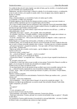 Tarzán de los monos Edgar Rice Burroughs
123
Un cambio de dirección del viento impulsó una nube de humo, que los envolvió, y la muchacha perdió
de vista al hombre que avanzaba hacia ella.
Súbitamente, notó que un brazo largo y robusto la rodeaba. Se vio levantada en peso y, a continuación,
el aire le azotó el rostro y, de cuando en cuando, sintió el roce de alguna rama, mientras alguien la
llevaba en volandas.
Abrió los ojos.
Abajo, a bastante distancia, se encontraba el suelo y la maleza que lo cubría.
A su alrededor, el follaje de la enramada.
El hombre gigantesco que la llevaba iba saltando de árbol en árbol y Jane creyó estar viviendo en
sueños la misma experiencia que tuvo en aquella lejana selva de África.
¡Ah, si fuese elmismo hombre que tan velozmente la llevó aquel día a través del enmarañado follaje!
Y, sin embargo, ¿qué otra persona en todo el mundo tendría la fuerza y la agilidad que se necesitaban
para hacer lo que aquel hombre estaba haciendo?
Lanzó inopinadamente una furtiva mirada a aquel rostro que tenía tan cerca delsuyo... y emitió un
sobresaltado jadeo. ¡Era él!
–¡Mi hombre de la selva! –susurró–. ¡No es posible, debo estar delirando!
–Sí, tu hombre, Jane Porter. Tu hombre primitivo y salvaje que llega de la jungla para reclamar a su
compañera... –Añadió en tono casifiero–: La mujer que huyó de él.
–Yo no huí –murmuró Jane–. Sólo accedía marcharme después de obligarles a todos a esperar una
semana, a ver si volvías.
Habían llegado ya a un punto lejos del incendio y el hombre se volvió hacia el claro.
Caminaron juntos, uno al costado del otro, hacia la casa de la hacienda. El viento cambió de dirección
una vez más y el fuego retrocedió, ardiendo sobre sí mismo... Una hora más así y se habría consumido.
–¿Por qué no regresaste? –preguntó la muchacha. –Tuve que cuidar a D'Arnot. Estaba muy grave. –
¡Ah, lo sabía! –exclamó Jane.
–Dijeron que habías ido a reunirte con los negros... que los indígenas eran tu pueblo.
Tarzán se echó a reír.
–Pero no les creíste, ¿verdad, Jane?
–No... ¿cómo he de llamarte? –preguntó–. ¿Cuál es tu nombre?
–Cuando me conociste, yo era Tarzán de los Monos.
–¡Tarzán de los Monos! –se sorprendió Jane–. Entonces,¿la carta a la que respondí al marcharme era
tuya?
–Sí, ¿de quién creías que era?
–Lo ignoraba, lo único que sabía era que no podía ser tuya porque Tarzán de los Monos la escribió en
inglés y tú eras incapaz de entender una sola palabra de cualquier idioma.
Estalló de nuevo la alegre carcajada de Tarzán.
–Es una larga historia, pero lo que pasaba era que escribía lo que no me era posible expresar de viva
voz... y ahora D'Arnot ha empeorado las cosas alenseñarme a hablar francés en vez de inglés.
»Vamos –invitó–, sube a mi coche; tenemos que alcanzar a tu padre y a los demás. Van por delante,
pero no mucho.
Mientras conducía, preguntó:
–Entonces,cuando decías en tu carta destinada a Tarzán de los Monos que amabas a otro... ¿acaso te
referías a mí?
–Es posible –repuso Jane simplemente.
–Pero en Baltimore... ¡Ah, no sabes cómo te busqué y lo que me ha costado dar contigo!... En
Baltimore me dijeron que posiblemente ya estarías casada. Que un hombre llamado Canler había
venido a desposarte. ¿Es cierto?
–Sí.
–¿Le quieres?
–No.
–Y a mí, ¿me quieres a mí?
La joven enterró el rostro entre las manos.
–Estoy prometida a otro hombre. No puedo contestarte,Tarzán de los Monos.
–Tienes que contestarme. Veamos,¿por qué vas a casarte con un hombre al que no quieres? –Mi padre
le debe dinero.
A la memoria de Tarzán acudió de pronto el recuerdo de la carta que había leído... así como el nombre
de Robert Canler y los problemas que entonces no logró entender.
 