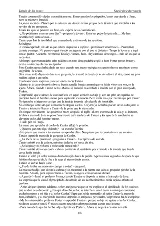 Tarzán de los monos Edgar Rice Burroughs
126
Tarzán comprendió el plan automáticamente. Entrecerrados los párpados, lanzó una ojeada a Jane,
pero se mantuvo inmóvil.
La joven vacilaba. Planeó por la estancia un silencio tenso, propio de la tirantez que afectaba a los
nervios de los presentes.
Todos los ojos se posaron en Jane, a la espera de su contestación.
–¿No podríamos esperar unos días? –propuso la joven–. Estoy un poco desquiciada... ¡Me han
ocurrido hoy tantas cosas...!
Canler percibió la hostilidad que emanaba de cada uno de los reunidos.
Se indignó.
–Hemos esperado más de lo que estaba dispuesto a esperar –protestó en tono brusco–. Prometiste
casarte conmigo. No pienso seguir siendo un juguete con el que te diviertas. Tengo la licencia y aquí
está el pastor. Adelante, reverendo Tousley, vamos, Jane. Hay cantidad de testigos... más de los que se
necesitan.
Al tiempo que pronunciaba tales palabras en tono desagradable cogió a Jane Porter por un brazo y
echó a andar con ella hacia el pastor.
Pero Canler apenas había dado un paso cuando una mano enérgica se cerró sobre su antebrazo como
un grillete de acero.
Otra mano salió disparada hacia su garganta,lo levantó del suelo y lo sacudió en el aire, como un gato
pudiera agitar a un ratón.
Con horrorizada sorpresa, Jane se volvió hacia Tarzán.
Al mirarle la cara observó sobre su frente aquella franja carmesíque ya había visto otra vez, en la
lejana África, cuando Tarzán de los Monos se enzarzó en combate a muerte con el gran antropoide,
Terkoz.
Comprendió que el deseo de asesinar latía en aquel corazón salvaje y, con un grito de espanto, se
precipitó hacia el hombre–mono para suplicarle clemencia. Pero temía más por Tarzán que por Canler.
No ignoraba el riguroso castigo que la justicia imponía al culpable de homicidio.
Sin embargo, antes de que la muchacha llegase a ellos, Clayton ya se había puesto de un salto junto a
Tarzán e intentaba liberar a Canler de la presa que lo atenazaba.
Un simple movimiento del poderoso brazo despidió al inglés al otro extremo de la sala y, al instante,
la blanca mano de Jane se posó firmemente en la muñeca de Tarzán y los ojos de la muchacha se
clavaron en los del hombre–mono.
–Hazlo por mí –rogó.
La mano que apretaba el cuello de Canler aflojó la presión.
–¿Quieres que esto siga viviendo? –se extrañó Tarzán.
–No quiero que muera a tus manos –respondió ella–. No quiero que te conviertas en un asesino.
Tarzán separó la mano de la garganta de Canler.
–¿La libera de su promesa? –preguntó a Canler–. Es el precio de su vida.
Canler asintió con la cabeza,mientras jadeaba en busca de aire.
–¿Se largará y no volverá a molestarla nunca más?
Canler asintió de nuevo con la cabeza,contraído el semblante por el miedo a la muerte que tan de
cerca había tenido.
Tarzán le soltó y Canler anduvo dando traspiés hacia la puerta. Apenas unos segundos después de que
hubiese desaparecido, le fue a la zaga el aterrorizado pastor.
Tarzán se volvió hacia Jane.
–¿Puedo hablar un momento contigo a solas? –preguntó.
La muchacha dijo que sí con la cabeza y se encaminó a la puerta que daba al pequeño porche de la
hostería. Al salir, para esperar fuera a Tarzán,no oyó la conversación ulterior.
–¡Aguarde! –llamó el profesor Porter,cuando Tarzán se disponía a imitar el ejemplo de Jane.
La sorpresa que le causó el precipitado desarrollo de los acontecimientos había dejado atónito al
profesor.
–Antes de que sigamos adelante, señor, me gustaría que se me explicase el significado de los sucesos
que acaban de sobrevenir. ¿Con qué derecho,señor, se interfiere usted en un asunto que concierne
exclusivamente a mi hija y al señor Canler? Sepa que había prometido al señor Canler la mano de
Jane,caballero, y al margen de nuestras simpatías o antipatías personales, tal promesa ha de cumplirse.
–Me he entrometido, profesor Porter –respondió Tarzán–, porque su hija no quiere al señor Canler...
no desea casarse con él. Y eso es cuanto necesito saber para tomar cartas en elasunto.
–Pues no sabe lo que ha hecho –dijo el profesor Porter–. Ahora se negará a casarse con ella.
 