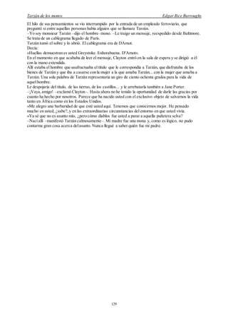 Tarzán de los monos Edgar Rice Burroughs
129
El hilo de sus pensamientos se vio interrumpido por la entrada de un empleado ferroviario, que
preguntó si entre aquellas personas había alguien que se llamara Tarzán.
–Yo soy monsieur Tarzán –dijo el hombre–mono. –Le traigo un mensaje, reexpedido desde Baltimore.
Se trata de un cablegrama llegado de París.
Tarzán tomó el sobre y lo abrió. El cablegrama era de DArnot.
Decía:
«Huellas demuestran es usted Greystoke. Enhorabuena. D'Arnot».
En el momento en que acababa de leer el mensaje, Clayton entró en la sala de espera y se dirigió a él
con la mano extendida.
Allí estaba el hombre que usufructuaba el título que le correspondía a Tarzán, que disfrutaba de los
bienes de Tarzán y que iba a casarse con la mujer a la que amaba Tarzán... con la mujer que amaba a
Tarzán. Una sola palabra de Tarzán representaría un giro de ciento ochenta grados para la vida de
aquel hombre.
Le despojaría del título, de las tierras, de los castillos... y le arrebatarla también a Jane Porter.
–¡Vaya,amigo! –exclamó Clayton–. Hasta ahora no he tenido la oportunidad de darle las gracias por
cuanto ha hecho por nosotros. Parece que ha nacido usted con el exclusivo objeto de salvarnos la vida
tanto en África como en los Estados Unidos.
»Me alegro una barbaridad de que esté usted aquí. Tenemos que conocernos mejor. He pensado
mucho en usted, ¿sabe?,y en las extraordinarias circunstancias del entorno en que usted vivía.
»Ya sé que no es asunto mío, ¿pero cómo diablos fue usted a parar a aquella puñetera selva?
–Nacíallí –manifestó Tarzán calmosamente–. Mi madre fue una mona y, como es lógico, no pudo
contarme gran cosa acerca delasunto. Nunca llegué a saber quién fue mi padre.
 