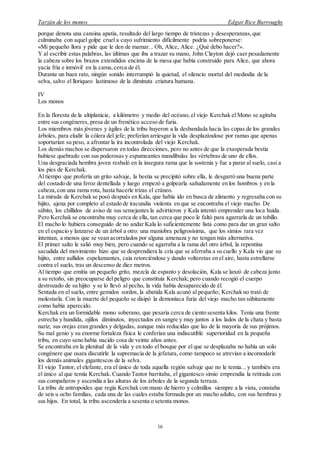 Tarzán de los monos Edgar Rice Burroughs
16
porque denota una cansina apatía, resultado del largo tiempo de tristezas y desesperanzas,que
culminaba con aquel golpe cruel a cuyo sufrimiento difícilmente podría sobreponerse:
«Mi pequeño llora y pide que le den de mamar... Oh, Alice, Alice. ¿Qué debo hacer?».
Y al escribir estas palabras, las últimas que iba a trazar su mano, John Clayton dejó caer pesadamente
la cabeza sobre los brazos extendidos encima de la mesa que había construido para Alice, que ahora
yacía fría e inmóvil en la cama,cerca de él.
Durante un buen rato, ningún sonido interrumpió la quietud, el silencio mortal del mediodía de la
selva, salvo el lloriqueo lastimoso de la diminuta criatura humana.
IV
Los monos
En la floresta de la altiplanicie, a kilómetro y medio del océano, el viejo Kerchak el Mono se agitaba
entre sus congéneres, presa de un frenético acceso de furia.
Los miembros más jóvenes y ágiles de la tribu huyeron a la desbandada hacia las copas de los grandes
árboles, para eludir la cólera del jefe; preferían arriesgar la vida desplazándose por ramas que apenas
soportarían su peso, a afrontar la ira incontrolada del viejo Kerchak.
Los demás machos se dispersaron en todas direcciones, pero no antes de que la exasperada bestia
hubiese quebrado con sus poderosas y espumeantes mandíbulas las vértebras de uno de ellos.
Una desgraciada hembra joven resbaló en la insegura rama que la sostenía y fue a parar al suelo, casi a
los pies de Kerchak.
Al tiempo que profería un grito salvaje, la bestia se precipitó sobre ella, le desgarró una buena parte
del costado de una feroz dentellada y luego empezó a golpearla sañudamente en los hombros y en la
cabeza,con una rama rota, hasta hacerle trizas el cráneo.
La mirada de Kerchak se posó después en Kala, que había ido en busca de alimento y regresaba con su
hijito, ajena por completo al estado de iracundia violenta en que se encontraba el viejo macho. De
súbito, los chillidos de aviso de sus semejantes la advirtieron y Kala intentó emprender una loca huida.
Pero Kerchak se encontraba muy cerca de ella, tan cerca que poco le faltó para agarrarla de un tobillo.
El macho lo hubiera conseguido de no andar Kala lo suficientemente lista como para dar un gran salto
en el espacio y lanzarse de un árbol a otro: una maniobra peligrosísima, que los simios rara vez
intentan, a menos que se vean acorralados por alguna amenaza y no tengan más alternativa.
El primer salto le salió muy bien, pero cuando se agarraba a la rama del otro árbol, la repentina
sacudida del movimiento hizo que se desprendiera la cría que se aferraba a su cuello y Kala vio que su
hijito, entre aullidos espeluznantes, caía retorciéndose y dando volteretas en el aire, hasta estrellarse
contra el suelo, tras un descenso de diez metros.
Al tiempo que emitía un pequeño grito, mezcla de espanto y desolación, Kala se lanzó de cabeza junto
a su retoño, sin preocuparse del peligro que constituía Kerchak; pero cuando recogió el cuerpo
destrozado de su hijito y se lo llevó al pecho, la vida había desaparecido de él.
Sentada en el suelo, entre gemidos sordos, la abatida Kala acunó al pequeño; Kerchak no trató de
molestarla. Con la muerte del pequeño se disipó la demoníaca furia del viejo macho tan súbitamente
como había aparecido.
Kerchak era un formidable mono soberano, que pesaría cerca de ciento sesenta kilos. Tenía una frente
estrecha y hundida, ojillos diminutos, inyectados en sangre y muy juntos a los lados de la chata y basta
nariz; sus orejas eran grandes y delgadas, aunque más reducidas que las de la mayoría de sus prójimos.
Su mal genio y su enorme fortaleza física le conferían una indiscutible superioridad en la pequeña
tribu, en cuyo seno había nacido cosa de veinte años antes.
Se encontraba en la plenitud de la vida y en todo el bosque por el que se desplazaba no había un solo
congénere que osara discutirle la supremacía de la jefatura, como tampoco se atrevían a incomodarle
los demás animales gigantescos de la selva.
El viejo Tantor, el elefante, era el único de toda aquella región salvaje que no le temía... y también era
el único al que temía Kerchak. Cuando Tantor barritaba, el gigantesco simio emprendía la retirada con
sus compañeros y ascendía a las alturas de los árboles de la segunda terraza.
La tribu de antropoides que regía Kerchak con mano de hierro y colmillos siempre a la vista, constaba
de seis u ocho familias, cada una de las cuales estaba formada por un macho adulto, con sus hembras y
sus hijos. En total, la tribu ascendería a sesenta o setenta monos.
 