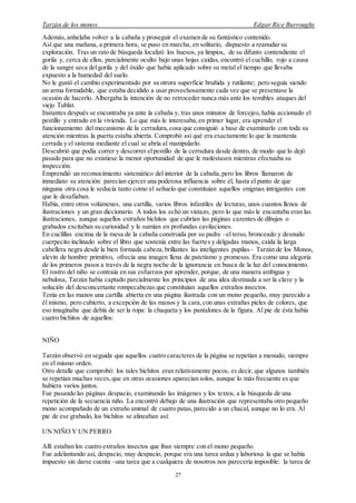 Tarzán de los monos Edgar Rice Burroughs
27
Además,anhelaba volver a la cabaña y proseguir el examen de su fantástico contenido.
Así que una mañana, a primera hora, se puso en marcha, en solitario, dispuesto a reanudar su
exploración. Tras un rato de búsqueda localizó los huesos, ya limpios, de su difunto contendiente el
gorila y, cerca de ellos, parcialmente oculto bajo unas hojas caídas, encontró el cuchillo, rojo a causa
de la sangre seca delgorila y del óxido que había aplicado sobre su metal el tiempo que llevaba
expuesto a la humedad del suelo.
No le gustó el cambio experimentado por su otrora superficie bruñida y rutilante; pero seguía siendo
un arma formidable, que estaba decidido a usar provechosamente cada vez que se presentase la
ocasión de hacerlo. Albergaba la intención de no retroceder nunca más ante los temibles ataques del
viejo Tublat.
Instantes después se encontraba ya ante la cabaña y, tras unos minutos de forcejeo, había accionado el
pestillo y entrado en la vivienda. Lo que más le interesaba,en primer lugar, era aprender el
funcionamiento del mecanismo de la cerradura,cosa que consiguió a base de examinarlo con toda su
atención mientras la puerta estaba abierta. Comprobó así qué era exactamente lo que la mantenía
cerrada y el sistema mediante el cual se abría al manipularlo.
Descubrió que podía correr y descorrer elpestillo de la cerradura desde dentro, de modo que lo dejó
pasado para que no existiese la menor oportunidad de que le molestasen mientras efectuaba su
inspección.
Emprendió un reconocimiento sistemático del interior de la cabaña,pero los libros llamaron de
inmediato su atención: parecían ejercer una poderosa influencia sobre él, hasta el punto de que
ninguna otra cosa le seducía tanto como el señuelo que constituían aquellos enigmas intrigantes con
que le desafiaban.
Había, entre otros volúmenes, una cartilla, varios libros infantiles de lecturas, unos cuantos llenos de
ilustraciones y un gran diccionario. A todos los echó un vistazo, pero lo que más le encantaba eran las
ilustraciones, aunque aquellos extraños bichitos que cubrían las páginas carentes de dibujos o
grabados excitaban su curiosidad y le sumían en profundas cavilaciones.
En cuclillas encima de la mesa de la cabaña construida por su padre –el terso, bronceado y desnudo
cuerpecito inclinado sobre el libro que sostenía entre las fuertes y delgadas manos, caída la larga
cabellera negra desde la bien formada cabeza,brillantes las inteligentes pupilas– Tarzán de los Monos,
alevín de hombre primitivo, ofrecía una imagen llena de patetismo y promesas. Era como una alegoría
de los primeros pasos a través de la negra noche de la ignorancia en busca de la luz del conocimiento.
El rostro del niño se contraía en sus esfuerzos por aprender, porque, de una manera ambigua y
nebulosa, Tarzán había captado parcialmente los principios de una idea destinada a ser la clave y la
solución del desconcertante rompecabezas que constituían aquellos extraños insectos.
Tenía en las manos una cartilla abierta en una página ilustrada con un mono pequeño, muy parecido a
él mismo, pero cubierto, a excepción de las manos y la cara,con unas extrañas pieles de colores, que
eso imaginaba que debía de ser la ropa: la chaqueta y los pantalones de la figura. Al pie de ésta había
cuatro bichitos de aquellos:
NIÑO
Tarzán observó en seguida que aquellos cuatro caracteres de la página se repetían a menudo, siempre
en el mismo orden.
Otro detalle que comprobó: los tales bichitos eran relativamente pocos, es decir, que algunos también
se repetían muchas veces,que en otras ocasiones aparecían solos, aunque lo más frecuente es que
hubiera varios juntos.
Fue pasando las páginas despacio, examinando las imágenes y los textos, a la búsqueda de una
repetición de la secuencia niño. La encontró debajo de una ilustración que representaba otro pequeño
mono acompañado de un extraño animal de cuatro patas,parecido a un chacal, aunque no lo era. Al
pie de ese grabado, los bichitos se alineaban así:
UN NIÑO Y UN PERRO
Allí estaban los cuatro extraños insectos que iban siempre con el mono pequeño.
Fue adelantando así, despacio, muy despacio, porque era una tarea ardua y laboriosa la que se había
impuesto sin darse cuenta –una tarea que a cualquiera de nosotros nos parecería imposible: la tarea de
 
