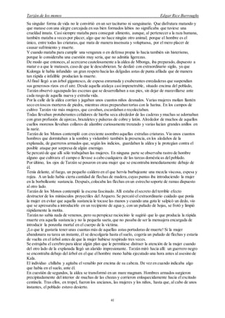 Tarzán de los monos Edgar Rice Burroughs
41
Su singular forma de vida no le convirtió en un ser taciturno ni sanguinario. Que disfrutara matando y
que matase con una alegre carcajada en sus bien formados labios no significaba que tuviese una
crueldad innata. Casi siempre mataba para conseguir alimento, aunque, al pertenecer a la raza humana,
también mataba a veces por placer, algo que no hace ningún otro animal; porque el hombre es el
único, entre todas las criaturas,que mata de manera insensata y voluptuosa, por el mero placer de
causar sufrimiento y muerte.
Y cuando mataba para cumplir una venganza o en defensa propia lo hacía también sin histerismo,
porque lo consideraba una cuestión muy seria, que no admitía ligerezas.
De modo que entonces,al acercarse cautelosamente a la aldea de Mbonga, iba preparado, dispuesto a
matar o a que le matasen, caso de que le descubrieran. Se deslizó con extraordinario sigilo, ya que
Kulonga le había infundido un gran respeto hacia las delgadas astas de punta afilada que de manera
tan rápida e infalible producían la muerte.
Al final llegó a un árbol gigantesco, de espesa enramada y exuberantes enredaderas que suspendían
sus generosos rizos en el aire. Desde aquella atalaya casiimpenetrable, situado encima del poblado,
Tarzán observó agazapado las escenas que se desarrollaban a sus pies, sin dejar de maravillarse ante
cada rasgo de aquella nueva y extraña vida.
Por la calle de la aldea corrían y jugaban unos cuantos niños desnudos. Varias mujeres molían llantén
seco en toscos morteros de piedra, mientras otras preparaban tortas con la harina. En los campos de
cultivo Tarzán vio más mujeres, que cavaban, escardaban o recolectaban.
Todas llevaban protuberantes ceñidores de hierba seca alrededor de las caderas y muchas se adornaban
con gran profusión de ajorcas, brazaletes y pulseras de cobre y latón. Alrededor de muchos de aquellos
cuellos morenos llevaban collares de alambre curiosamente trenzado y varias lucían grandes anillos en
la nariz.
Tarzán de los Monos contempló con creciente asombro aquellas extrañas criaturas. Vio unos cuantos
hombres que dormitaban a la sombra y vislumbró también la presencia, en los aledaños de la
explanada, de guerreros armados que, según los indicios, guardaban la aldea y la protegían contra el
posible ataque por sorpresa de algún enemigo.
Se percató de que allí sólo trabajaban las mujeres. En ninguna parte se observaba rastro de hombre
alguno que cultivara el campo o llevase a cabo cualquiera de las tareas domésticas del poblado.
Por último, los ojos de Tarzán se posaron en una mujer que se encontraba inmediatamente debajo de
él.
Tenía delante, al fuego, un pequeño caldero en el que hervía burbujeante una mezcla viscosa, espesa y
rojiza. A un lado había cierta cantidad de flechas de madera,cuyas puntas iba introduciendo la mujer
en la borbolleante sustancia. Después,colocaba las flechas en un estrecho soporte de ramas dispuesto
al otro lado.
Tarzán de los Monos contempló la escena fascinado. Allí estaba elsecreto del terrible efecto
destructor de los minúsculos proyectiles del Arquero. Se percató el extraordinario cuidado que ponía
la mujer en evitar que aquella sustancia le tocase las manos y cuando una gota le salpicó un dedo, vio
que se apresuraba a introducirlo en un recipiente de agua y, con un puñado de hojas, se frotó y limpió
rápidamente la motita.
Tarzán no sabía nada de venenos, pero su perspicaz raciocinio le sugirió que lo que producía la rápida
muerte era aquella sustancia y no la pequeña saeta,que no pasaba de ser la mensajera encargada de
introducir la ponzoña mortal en el cuerpo de la víctima.
¡Lo que le gustaría tener unas cuantas más de aquellas astas portadoras de muerte! Si la mujer
abandonara su tarea un instante, él se descolgaría hasta el suelo, cogería un puñado de flechas y estaría
de vuelta en el árbol antes de que la mujer hubiese respirado tres veces.
Se estrujaba el cerebro para idear algún plan que le permitiese distraer la atención de la mujer cuando
del otro lado de la explanada llegó un alarido impresionante. Tarzán miró hacia allí: un guerrero negro
se encontraba debajo del árbol en el que el hombre mono había ejecutado una hora antes al asesino de
Kala.
El individuo chillaba y agitaba el venablo por encima de su cabeza. De vez en cuando indicaba algo
que había en el suelo, ante él.
En cuestión de segundos, la aldea se transformó en un mare magnum. Hombres armados surgieron
precipitadamente del interior de muchas de las chozas y corrieron enloquecidamente hacia el excitado
centinela. Tras ellos, en tropel, fueron los ancianos, las mujeres y los niños, hasta que, al cabo de unos
instantes, el poblado estuvo desierto.
 