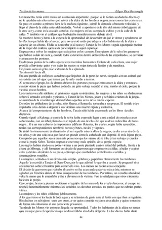 Tarzán de los monos Edgar Rice Burroughs
44
De momento, tenía entre manos un asunto más importante, porque se le habían acabado las flechas y
no le quedaba más alternativa que volver a la aldea de los hombres negros para renovar las existencias.
Se puso en camino a primera hora de la mañana siguiente, cubrió la distancia a bastante velocidad y
llegó al claro de la aldea antes del mediodía. Volvió a apostarse en lo alto del mismo árbol gigante de
la otra vez y, como en la ocasión anterior, vio mujeres en los campos de cultivo y en la calle de la
aldea. Y también vio el caldero, que burbujeaba inmediatamente debajo de él.
Se mantuvo horas y horas a la espera de la oportunidad de descender sin que le vieran y apoderarse de
las flechas que había ido a buscar; pero no ocurrió nada que indujera a los habitantes de la aldea a
alejarse de sus chozas. El día se acercaba ya alocaso y Tarzán de los Monos seguía agazapado encima
de la mujer del caldero, ajena ésta por completo a aquel espionaje.
Empezaron a volver las mujeres que trabajaban en los campos. Emergieron de la selva los guerreros
que habían salido de caza y, cuando todos estuvieron dentro del recinto de las empalizadas, se cerraron
y atrancaron los portones.
En diversos puntos de la aldea aparecieron marmitas humeantes. Delante de cada choza, una mujer
presidía el hirviente guiso y en todas las manos se veían tortas de llantén y de mandioca.
De pronto sonó un grito en el extremo de la explanada.
Tarzán miró hacia allí.
Era una partida de eufóricos cazadores que llegaban de la parte del norte, cargados con un animal que
se resistía con tal vigor que tenían que llevarlo medio a rastras.
Al acercarse elgrupo, los de dentro abrieron los portones para que entrasen en la aldea y entonces,
cuando vieron la pieza que habían cobrado, un grito salvaje sacudió el aire, rumbo al cielo, porque la
víctima era un hombre.
Lo arrastraron calle adelante, el prisionero seguía resistiéndose, las mujeres y los niños se abalanzaron
sobre él, armados con palos y piedras, y Tarzán de los Monos, joven y selvática criatura de la jungla,
se asombró de la crueldad que demostraban aquellos seres de su misma especie.
De todos los pobladores de la selva, sólo Sheeta, el leopardo, torturaba a sus presas. El sentido ético
impulsaba a los demás a deparar a sus víctimas una muerte rápida y caritativa.
Acerca delcomportamiento de los hombres, Tarzán sólo había encontrado en los libros detalles
dispersos.
Cuando siguió a Kulonga a través de la selva había esperado llegar a una ciudad de extrañas casas
sobre ruedas, con un árbol plantado en el tejado de una de ellas del que saldrían nubecillas de humo
negro... O a un mar cubierto de imponentes edificios flotantes, los cuales, según había aprendido,
tenían sus correspondientes nombres: barcos y botes, navíos y vapores.
Se sintió lastimosamente desilusionado al ver aquella mísera aldea de negros, oculta en un rincón de
su selva, y sin una sola casa que fuese tan grande como la cabaña de que disponía él en la lejana playa.
Comprobó que aquellos seres eran más perversos que los simios de su tribu y tan salvajes y crueles
como la propia Sabor. Tarzán empezó a tener muy mala opinión de su propia especie.
Los negros habían atado a su pobre víctima a un poste plantado casien mitad del poblado, frente a la
choza de Mbonga, y allí formaron un círculo de guerreros que empezaron a chillar, a bailar y a girar
entre cabriolas alrededor de su presa,al tiempo que enarbolaban centelleantes cuchillos y
amenazadores venablos.
Las mujeres, sentadas en un círculo más amplio, gritaban y golpeaban rítmicamente los tambores.
Aquello le recordó a Tarzán el Dum–Dum, por lo que adivinó lo que iba a ocurrir. Se preguntó si se
abalanzarían sobre el hombre para comérselo vivo. Los monos no hacían cosa semejante.
El círculo de guerreros que rodeaba al cautivo se fue acercando cada vez más a éste,mientras se
agitaban en frenética danza al ritmo enloquecedor de los tambores. Por último, un venablo abandonó
veloz la mano que lo empuñaba y fue a clavarse en la víctima. Fue la señal para que otros cincuenta
hiciesen lo propio.
Ojos, orejas, brazos y piernas recibieron el aguijón de las armas de los crueles lanceros; el cuerpo se
retorció lamentablemente mientras los venablos se clavaban en todos los puntos que no cubrían partes
vitales.
Las mujeres y los niños chillaban jubilosamente.
A los guerreros se les hacía la boca agua y se relamían de gusto ante el festín con que iban a regalarse.
Rivalizaban en salvajismo unos con otros, a ver quien cometía mayores atrocidades y quien torturaba
de forma más inhumana al aún consciente prisionero.
Tarzán de los Monos vio entonces llegada su oportunidad. Todos los habitantes de la aldea no tenían
ojos más que para el espectáculo que se desarrollaba alrededor del poste. La luz diurna había dado
 