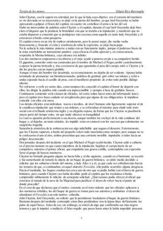 Tarzán de los monos Edgar Rice Burroughs
5
John Clayton, casi le superó en celeridad, por lo que la bala cuyo objetivo era el corazón del marinero
se vio desviada en su trayectoria y se alojó en la pierna del hombre, ya que lord Greystoke se había
apresurado a golpear el brazo del capitán, en cuanto vio centellear el arma a la luz del sol.
Hubo un intercambio de palabras entre Clayton y el capitán, durante el cual lord Greystoke dejó bien
claro el disgusto que le producía la brutalidad con que se trataba a la tripulación y manifestó que no
estaba dispuesto a consentir que se produjeran más escenas como aquella en tanto lady Greystoke y él
estuviesen a bordo como pasajeros.
El capitán estuvo en un tris de replicar airadamente, pero lo pensó mejor, dio media vuelta
bruscamente y, fruncido el ceño y tenebrosa de rabia la expresión, se alejó hacia popa.
No le seducía lo más mínimo ponerse a malas con un funcionario inglés, porque el poderoso brazo de
la reina enarbolaba un instrumento punitivo cuya eficacia él sabía apreciar y, en consecuencia,
respetaba:la Marina británica, cuyo alcance era infinito.
Los dos marineros empezaron a recobrarse y el viejo ayudó a ponerse en pie a su compañero herido.
El gigantón, conocido entre sus camaradas por el nombre de Michael el Negro, probó cautelosamente
a apoyar la pierna tiroteada y, tras cerciorarse de que aguantaba el peso del cuerpo, miró a Clayton y le
dio las gracias con un áspero gruñido.
Aunque el tono del hombre fue desabrido, su reconocimiento no dejaba de ser evidente. Apenas había
terminado de pronunciar sus bienintencionadas palabras de gratitud, giró sobre sus talones y echó a
andar cojeando hacia el castillo de proa, con el manifiesto propósito de evitar todo posible diálogo
ulterior.
No volvieron a verle en varios días, como tampoco les concedió el capitán el honor de departir con
ellos; les dirigía la palabra sólo cuando era imprescindible y siempre a base de gruñidos hoscos.
Continuaron comiendo en la cámara de oficiales, tal como solían hacer antes del infortunado lance;
pero el capitán tuvo buen cuidado en arreglárselas para que alguna de sus obligaciones le impidiese
coincidir con ellos a la mesa.
Los demás oficiales eran individuos toscos e incultos, de nivel humano sólo ligeramente superior al de
la canallesca tripulación que tenían a sus órdenes, y se esforzaban al máximo para eludir todo trato
social con el refinado aristócrata inglés y su elegante esposa, de forma que los Clayton se pasaban la
mayor parte del tiempo solos, sin que nadie alterase su tranquilidad.
Lo cual se ajustaba perfectamente a sus deseos,aunque también los excluyó de la vida cotidiana del
buque y, al dejarlos un tanto aislados, les impidió estar en contacto con los sucesos que culminarían en
sangrienta tragedia.
Saturaba la atmósfera de la embarcación ese algo indefinible que augura el desastre. Exteriormente,
que los Clayton supieran, a bordo del pequeño velero todo marchaba como siempre; pero aunque no se
lo confesaran el uno al otro, ambos presentían que una corriente invisible impulsaba a todos hacia un
peligro desconocido.
Dos jornadas después del incidente en el que Michael el Negro acabó herido, Clayton salió a cubierta
en el preciso instante en que cuatro miembros de la tripulación bajaban el cuerpo inerte de un
compañero, mientras el primer oficial, que empuñaba una gruesa cabilla, contemplaba con expresión
feroz al grupo de hoscos marineros.
Clayton no formuló pregunta alguna no hacía falta y al día siguiente, cuando en el horizonte se recortó
y fue aumentando de tamaño la silueta de un buque de guerra británico, se sintió medio decidido a
solicitar que los subieran a bordo del mismo, a lady Alice y a él, ya que cada vez cobraban más fuerza
los temores de que, si continuaban en aquel siniestro Fuwalda, sólo podría ocurrirles alguna desgracia.
Hacia el mediodía, los buques estaban tan cerca uno de otro que se podía hablar con el barco de guerra
británico, pero cuando Clayton casi había decidido pedir al capitán que los trasladase a bordo,
comprendió súbitamente lo ridículo de semejante solicitud. ¿Qué razones podía ofrecer aloficial que
estuviese al mando de la nave de Su Majestad para justificar el deseo de volver hacia el punto de
donde procedía?
En el caso de que declarase que el motivo consistía en el trato violento que los oficiales aplicaron a
dos marineros rebeldes, los del buque de guerra se reinan para sus adentros y atribuirían el deseo de
abandonar el Fuwalda a un solo motivo: cobardía.
John Clayton, lord Greystoke, no solicitó que le permitieran trasladarse albuque de guerra británico.
Bastante después del mediodía contempló cómo iban perdiéndose tras la lejana línea del horizonte los
palos de aquel barco. Antes de eso, sin embargo, se enteró de algo que confirmaba sus más negros
temores y que le impulsó a maldecir el falso orgullo que pocas horas antes le había impedido procurar
 