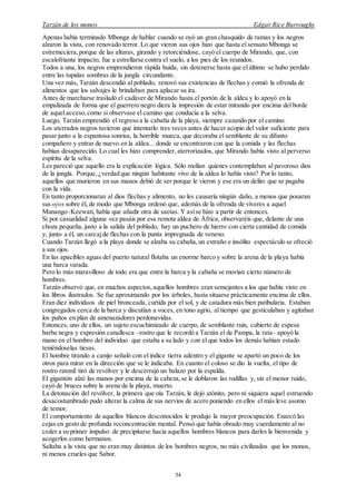 Tarzán de los monos Edgar Rice Burroughs
54
Apenas había terminado Mbonga de hablar cuando se oyó un gran chasquido de ramas y los negros
alzaron la vista, con renovado terror. Lo que vieron sus ojos hizo que hasta el sensato Mbonga se
estremeciera,porque de las alturas, girando y retorciéndose, cayó el cuerpo de Mirando, que, con
escalofriante impacto, fue a estrellarse contra el suelo, a los pies de los reunidos.
Todos a una, los negros emprendieron rápida huida, sin detenerse hasta que el último se hubo perdido
entre las tupidas sombras de la jungla circundante.
Una vez más, Tarzán descendió al poblado, renovó sus existencias de flechas y comió la ofrenda de
alimentos que los salvajes le brindaban para aplacar su ira.
Antes de marcharse trasladó el cadáver de Mirando hasta el portón de la aldea y lo apoyó en la
empalizada de forma que el guerrero negro diera la impresión de estar mirando por encima del borde
de aquel acceso,como si observase el camino que conducía a la selva.
Luego, Tarzán emprendió el regreso a la cabaña de la playa, siempre cazando por el camino.
Los aterrados negros tuvieron que intentarlo tres veces antes de hacer acopio del valor suficiente para
pasar junto a la espantosa sonrisa, la horrible mueca, que decoraba el semblante de su difunto
compañero y entrar de nuevo en la aldea... donde se encontraron con que la comida y las flechas
habían desaparecido. Lo cual les hizo comprender, aterrorizados, que Mirando había visto al perverso
espíritu de la selva.
Les pareció que aquello era la explicación lógica. Sólo molían quienes contemplaban al pavoroso dios
de la jungla. Porque, ¿verdad que ningún habitante vivo de la aldea lo había visto? Por lo tanto,
aquellos que murieron en sus manos debió de ser porque le vieron y ese era un delito que se pagaba
con la vida.
En tanto proporcionaran al dios flechas y alimento, no les causaría ningún daño, a menos que posaran
sus ojos sobre él, de modo que Mbonga ordenó que, además de la ofrenda de víveres a aquel
Munango–Keewati, había que añadir otra de saetas. Y asíse hizo a partir de entonces.
Si por casualidad alguna vez pasáis por esa remota aldea de África, observaréis que, delante de una
choza pequeña, justo a la salida del poblado, hay un puchero de hierro con cierta cantidad de comida
y, junto a él, un carcajde flechas con la punta impregnada de veneno.
Cuando Tarzán llegó a la playa donde se alzaba su cabaña,un extraño e insólito espectáculo se ofreció
a sus ojos.
En las apacibles aguas del puerto natural flotaba un enorme barco y sobre la arena de la playa había
una barca varada.
Pero lo más maravilloso de todo era que entre la barca y la cabaña se movían cierto número de
hombres.
Tarzán observó que, en muchos aspectos,aquellos hombres eran semejantes a los que había visto en
los libros ilustrados. Se fue aproximando por los árboles, hasta situarse prácticamente encima de ellos.
Eran diez individuos de piel bronceada, curtida por el sol, y de catadura más bien patibularia. Estaban
congregados cerca de la barca y discutían a voces, en tono agrio, al tiempo que gesticulaban y agitaban
los puños en plan de amenazadores perdonavidas.
Entonces, uno de ellos, un sujeto escuchimizado de cuerpo, de semblante ruin, cubierto de espesa
barba negra y expresión canallesca –rostro que le recordó a Tarzán el de Pampa, la rata– apoyó la
mano en el hombro del individuo que estaba a su lado y con el que todos los demás habían estado
teniéndoselas tiesas.
El hombre tirando a canijo señaló con el índice tierra adentro y el gigante se apartó un poco de los
otros para mirar en la dirección que se le indicaba. En cuanto el coloso se dio la vuelta, el tipo de
rostro ratonil tiró de revólver y le descerrajó un balazo por la espalda.
El gigantón alzó las manos por encima de la cabeza,se le doblaron las rodillas y, sin el menor ruido,
cayó de bruces sobre la arena de la playa, muerto.
La detonación del revólver, la primera que oía Tarzán, le dejó atónito, pero ni siquiera aquel estruendo
desacostumbrado pudo alterar la calma de sus nervios de acero poniendo en ellos el más leve asomo
de temor.
El comportamiento de aquellos blancos desconocidos le produjo la mayor preocupación. Enarcó las
cejas en gesto de profunda reconcentración mental. Pensó que había obrado muy cuerdamente al no
ceder a su primer impulso de precipitarse hacia aquellos hombres blancos para darles la bienvenida y
acogerlos como hermanos.
Saltaba a la vista que no eran muy distintos de los hombres negros, no más civilizados que los monos,
ni menos crueles que Sabor.
 