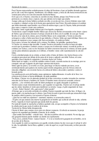 Tarzán de los monos Edgar Rice Burroughs
65
Para Clayton representaba verdaderamente elcolmo del heroísmo el que un hombre desnudo agarrase
por la cola a una fiera rugiente, hambrienta y de afiladas zarpas, y tirase de ella hasta arrancarla de una
ventana para salvar así a una desconocida muchacha blanca.
En lo que a él, a Clayton, concernía, la cuestión era muy distinta, porque Jane Porter no sólo
pertenecía a su misma clase y especie,sino que además era la mujer que amaba.
Aunque sabía que la leona hubiera acabado con ellos en un dos por tres, el joven británico puso todo
su empeño y voluntad en tirar de la bestia para apartarla de Jane Porter. Recordó entonces elcombate
que había mantenido aquel hombre con el león de melena negra y que él, Clayton, había presenciado
poco antes y empezó a sentir más confianza.
El hombre–mono seguía dando órdenes que él no lograba comprender.
Tarzán decía a aquel estúpido hombre blanco que clavase las flechas envenenadas en los lomos e ijares
de Sabor y que procurase alcanzar el salvaje corazón de la fiera con el cuchillo de caza que Tarzán
llevaba en la vaina de la cintura; pero el hombre blanco no le comprendía y Tarzán no deseaba
arriesgarse a soltar a Sabor para hacer lo que indicaba a Clayton. Sabía que aquel alfeñique blanco era
incapaz de mantener a raya, aunque sólo fuera un instante, a la poderosa Sabor.
Poco a poco, la leona fue saliendo de la ventana. Por último, las paletillas quedaron fuera.
Y Clayton vio entonces algo increíble. Cuando Tarzán se devanaba el cerebro en busca de algún
recurso que le permitiera combatir cuerpo a cuerpo con el enfurecido animal, recordó de pronto su
combate con Terkoz; y una vez los brazuelos de Sabor estuvieron fuera de la ventana y la leona quedó
con las patas delanteras apoyadas en el alféizar, el hombre–mono soltó repentinamente la cola del
felino.
Con la celeridad propia de un crótalo, se lanzó sobre el lomo de Sabor y los fuertes brazos se las
arreglaron para pasar por debajo de las patas de la leona y aplicarle una doble Nelson, tal como
aprendió a hacer durante la sangrienta y victoriosa lucha con Terkoz.
Sabor lanzó un rugido y se echó de espaldas contra el suelo, cayendo encima de su enemigo, pero no
consiguió más que el gigante de pelo negro apretara más la presa.
Sabor agitó las patas y se revolvió en el aire, para luego revolcarse rodando por tierra, en un
arrebatado intento para quitarse de encima aquel extraño antagonista; pero las férreas cintas de
músculos obligaban con creciente fuerza a la cabeza de Sabor a descender y oprimirse contra el
leonado pecho.
Los antebrazos de acero del hombre mono oprimieron implacablemente el cuello de la fiera. Los
esfuerzos de la leona se fueron debilitando de modo paulatino.
Por último, Clayton vio a la plateada claridad de la luna convertirse en nudos trenzados los enormes
músculos de los brazos y hombros de Tarzán. El hombre mono efectuó un sostenido esfuerzo
supremo... y las vértebras del cuello de Sabor produjeron un agudo chasquido al quebrarse.
Tarzán se puso en pie instantáneamente y, por segunda vez aquel día, Clayton oyó el salvaje alarido
que los simios lanzaban al viento para manifestar su victoria. Luego, el grito angustiado de Jane:
–¡Cecil... Señor Clayton! ¡Oh, ¿qué ocurre? ¿Qué sucede?
Al tiempo que se acercaba corriendo a la cabaña, Clayton respondió que todo iba bien. Al llegar a la
puerta, pidió a la muchacha que le abriera. Jane Porter levantó el gran travesaño que atrancaba la hoja
de madera,abrió la puerta y casi arrastró a Clayton al interior.
–¿Qué fue ese ruido tan espantoso? –murmuró, mientras se acurrucaba contra él.
–El grito con que anuncia una muerte la garganta de un hombre que acaba de salvarle la vida, señorita
Porter. Aguarde,le traeré aquí para que pueda darle las gracias.
Por nada del mundo la muchacha se hubiera quedado sola, así que acompañó a Clayton a la fachada de
la cabaña ante la que yacía el cadáver de la leona.
Tarzán de los Monos había desaparecido.
Clayton le llamó unas cuantas veces,pero sin obtener respuesta. Alcabo de un momento, la pareja
regresó a la seguridad que brindaba el interior de la cabaña.
–¡Qué sonido más horrible! –articuló Jane–. Me dan escalofríos sólo de recordarlo. No me diga que
una garganta humana puede modular un alarido tan espeluznante.
–Pues,asíes, señorita Porter –repuso Clayton–. Y si no se trataba de la garganta de un hombre, era la
de un dios de la floresta.
Acto seguido le contó su experiencia con aquella extraña criatura: las dos veces que el salvaje le salvó
la vida, la espléndida fuerza física, agilidad y valor de aquel ser,su piel bronceada y su bien parecido
rostro.
 