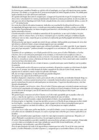 Tarzán de los monos Edgar Rice Burroughs
77
La historia que contaba el hombre se refería sólo al naufragio,en el que sólo murieron unas cuantas
personas. Los demás,a excepción de él, perecieron despuésde haber llegado al islote. No aludía para
nada al motín ni al cofre del tesoro enterrado.
El capitán del buque mercante le aseguró que, a juzgar por la posición en que lo recogieron y porla
dirección y velocidad de los vientos predominantes durante la semana precedente,la isla no podía ser
más que una del archipiélago de Cabo Verde, situado frente a la costa occidental de África, a unos 16
o 17 0
de latitud norte.
La carta describía la isla minuciosamente, indicaba con exactitud la localización del tesoro e iba
acompañada del mapa más tosco y extraño que una pudiera imaginar,árboles y peñas se señalaban
con sendas X garabateadas con mano insegura para mostrar con absoluta precisión el punto donde se
había enterrado el tesoro.
Cuando mi padre aclaró la verdadera naturaleza de la expedición, se me cayó el alma a los pies,
porque,como le conozco bien y sé lo iluso y visionario que es el pobre, temí que se hubiese dejado
embaucar una vez más, sospecha que se acentuó al confesarme que había pagado mil dólaresporla
carta y el mapa.
Mi desazón fue aun mayor cuando me enteré de que, además, había pedido un préstamo de otros diez
mil dólares a Robert Canter, al que entregó pagarés por esa cantidad.
El señor Canler no tenía ningún seguro que cubriese la pérdida,y ya sabes, querida, lo que signaría
para mí el que mi padre no
pudiera atender esos pagarés a su vencimiento. ¡Oh, cómo aborrezco a ese
hombre!
Tratamos de ser optimistasy ver el lado positivo de lascosas,pero el señor Philander y el señor
Clayton, éste se nos unió para participar en la aventura, se mostraron tan escépticos como yo.
Bueno, abreviando: encontramos la isla y el tesoro.Un enorme cofre de madera de roble,con flejes
de hierro, envuelto en varias coberturasde lona de vela, tan fuerte y bien conservado como cuando lo
enterraron hace doscientos años.
Estaba lleno de monedas de oro,ni más ni menos, y pesaba tanto que cuatro hombres casi no podían
levantarlo.
Ese endemoniado arcón sólo parece acarrearasesinato y desgracia a cuantos se relacionan de algún
modo con él, porque,tres días despuésde haber zarpado de las islasde Cabo Verde, nuestra
tripulación se amotinó y mató a todos losoficiales del buque.
Oh, fue un trago espantoso, lo más horrible que puedasimaginar...
Ni siquiera soy capaz de describirlo porescrito.
Estaban dispuestos a matarnos a todos,pero uno de ellos, el cabecilla,un individuo llamado King, no
se lo permitió, y entonces pusieron proa al sur, costeando, hasta localizaruna zona solitaria,con un
puerto natural que les pareció adecuado para sus intenciones.Y aquí nos desembarcaron y nos han
dejado abandonados.
Hoy han zarpado, con el tesoro, claro. Pero el señor Clayton opina que correrán la misma suerte que
corrieron los amotinados del antiguo galeón, ya que King era el único hombre a bordo que sabía algo
acerca del arte de navegar y uno de los marineroslo asesinó en la playa el día en que
desembarcamos.
Me gustaría que conociesesal señor Clayton; es el chico más agradable que te puedas echar a la
cara y, o mucho me equivoco, o se ha enamorado locamente de una servidora.
Es hijo único de lord Greystoke y algún día heredará el título y las propiedades. Además, tiene
fortuna propia, es riquísimo. Lo que me mortifica un poco es el hecho de que tenga que acabar siendo
un lord inglés... ya sabesel concepto que he tenido siempre de laschicas norteamericanas que se
casan con extranjeros con título de nobleza. ¡Ah, si Clayton fuese un simple caballero
estadounidense!
Claro que no es culpa suya, pobre muchacho,y en todo lo demás, o sea, si exceptuamos su cuna, está
a la altura de un ciudadano de mi país, lo cual es el piropo más soberbio que conozco aplicable a un
hombre.
Desde que desembarcamos aquí hemos vivido In s más impresionantes experiencias. Mi padre y el
señor Philander se perdieron en la selva y los persiguió un león de verdad.
El señor Clayton también se perdió y también le atacaron fierassalvajesen dos ocasiones. Esmeralda
y yo nos vimos acorraladasen una vieja cabaña por una terrible leona hambrienta.¡Ah!, fue
sencillamente «terrorificante», que diría Esmeralda.
Pero lo más fantástico de todo es la maravillosa criatura que nos salvó.Yo no le he visto, pero mi
padre, el señor Philander y el señor Clayton sí, y aseguran que es un hombre blanco, de tez muy
 
