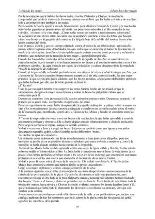 Tarzán de los monos Edgar Rice Burroughs
83
Por la descripción que le habían hecho su padre, el señor Philander y Clayton, la muchacha
comprendió que debía de tratarse de la misma criatura maravillosa que los había salvado y vio en él no
sólo a un protector sino también a un amigo.
Pero cuando Terkoz la apartó a un lado bruscamente,para afrontar el ataque de Tarzán, y la muchacha
observó las gigantescas proporciones del simio, sus poderosos músculos y el filo aterrador de sus
colmillos, el ánimo se le vino abajo. ¿Cómo podía vencer un hombre a tan imponente adversario?
Se acercaron eluno al otro como dos toros que se acometen con furia, como dos lobos que buscan
clavar sus dientes en la garganta del contrario. La delgada hoja del cuchillo del hombre frente a los
largos caninos del simio.
Con el juncal, esbelto y juvenil cuerpo aplastado contra el tronco de un árbol colosal, apretadas las
manos sobre el agitado seno, desorbitados los ojos en los que se mezclaba el horror, la fascinación, el
miedo y la admiración, Jane Porter contemplaba aquel combate entre un mono primario y un hombre
primitivo que luchaban por la posesión de una mujer... que peleaban por ella.
Cuando los formidables músculos de los hombros y de la espalda del hombre se convirtieron en
apretados nudos bajo la tensión y el esfuerzo, mientras los bíceps y el antebrazo mantenían a raya a los
poderosos colmillos, la capa formada por siglos de civilización y cultura desapareció de la empañada
vista de la muchacha de Baltimore.
Cuando el largo cuchillo se hundió profundamente una docena de veces y bebió la sangre que fluía por
el corazón de Terkoz y cuando el impresionante cuerpo cayó sin vida contra el suelo, fue una mujer
primitiva la que se precipitó hacia adelante, con los brazos tendidos, al encuentro del hombre primitivo
que había luchado por ella, que la había ganado en feroz lid.
¿Y Tarzán?
Hizo lo que cualquier hombre con sangre en las venas hubiera hecho sin necesidad de que le
aleccionaran. Acogió a la mujer en sus brazos y colmó de besos los palpitantes labios que se
entreabrían para él.
Durante un momento, Jane permaneció allí, con los párpados entrecerrados. Durante un momento –el
primero en su joven vida– comprendió el significado del amor.
Pero tan repentinamente como había desaparecido, la capa de civilización y cultura volvió a ocupar su
sitio y los remordimientos de una conciencia ultrajada extendieron un cendal escarlata sobre el rostro
de la muchacha que, mortificada, apartó de sí a Tarzán de los Monos y hundió el semblante entre las
manos.
A Tarzán le sorprendió encontrar entre sus brazos a la muchacha a la que había aprendido a amar de
una manera ambigua y abstracta. Ella se había dejado abrazar voluntariamente y ahora le rechazaba.
Pero luego la sorpresa se repitió, aunque en sentido contrario.
Volvió a acercarse a Jane y le cogió un brazo. La joven se revolvió como una tigresa y sus puños
descargaron repetidos golpes sobre el amplio pecho del hombre–mono.
Tarzán fue incapaz de entenderlo.
Un momento antes su intención era llevar inmediatamente a Jane junto a sus allegados, pero ese
momento se perdía ya en un pretérito distante y nebuloso que nunca volvería a repetirse y, con él, la
intención se había alejado también hacia el reino de lo imposible.
Tarzán de los Monos había sentido oprimida contra su cuerpo la figura cálida y flexible. Había notado
sobre su mejilla el aliento dulce y tibio. La boca había aventado una nueva llama de vida dentro de su
pecho. Unos labios perfectos se habían unido a los suyos en besos ardientes que estamparon una marca
profunda en su espíritu, una marca que anunciaba el nacimiento de un nuevo Tarzán.
Volvió a posar la mano sobre el brazo de la muchacha. Ella volvió a rechazarle. Y Tarzán de los
Monos hizo entonces lo mismo que hubiera hecho su primer ascendiente.
Cogió a su mujer en brazos y la llevó consigo al interior de la selva.
A la mañana siguiente, con el alba, el estampido de un cañón despertó a los cuatro ocupantes de la
cabaña de las proximidades de la playa. Clayton fue el primero en salir precipitadamente, para
encontrarse con que al otro lado de la boca del puerto natural, bastante mar adentro, habían fondeado
dos buques. Uno era el Arrow y elotro un pequeño crucero francés. Por la borda de este último toda la
tripulación miraba hacia tierra y a Clayton le resultó evidente, mientras los demás llegaban junto a él,
que el cañonazo que había oído lo dispararon los del crucero para llamar su atención, si es que aún
estaban en la cabaña.
Ambas naves se encontraban a considerable distancia de la orilla y era problemático que, incluso con
catalejo, pudieran divisar los sombreros que en el centro de la playa, entre las dos puntas del golfo,
agitaban los miembros de la partida.
 