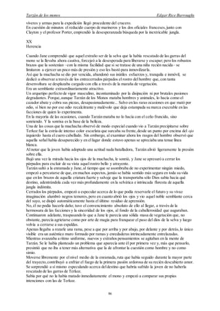 Tarzán de los monos Edgar Rice Burroughs
86
víveres y armas para la expedición llegó procedente del crucero.
En cuestión de minutos el reducido cuerpo de marineros y los dos oficiales franceses,junto con
Clayton y el profesor Porter, emprendió la desesperanzada búsqueda por la inextricable jungla.
XX
Herencia
Cuando Jane comprendió que aquel extraño ser de la selva que la había rescatado de las garras del
mono se la llevaba ahora cautiva, forcejeó a la desesperada para liberarse y escapar; pero los robustos
brazos que la sostenían –con la misma facilidad que si se tratase de una niña recién nacida– se
limitaron a ejercer un poco más de presión y eso les bastó para inmovilizarla.
Así que la muchacha se dio por vencida, abandonó sus inútiles esfuerzos y, tranquila e inmóvil, se
dedicó a observar a través de los entrecerrados párpados el rostro del hombre que, con tanta
desenvoltura se desplazaba cargado con ella a través de la maraña de vegetación.
Era un semblante extraordinariamente atractivo.
Un arquetipo perfecto de vigor masculino, incontaminado por la disipación ni por brutales pasiones
degradantes. Porque,aunque Tarzán de los Monos mataba hombres y animales, lo hacía como el
cazador abate y cobra sus piezas, desapasionadamente... Salvo en las raras ocasiones en que mató por
odio, si bien no por ese odio recalcitrante y malévolo que deja estampada su marca execrable en las
facciones de quien lo experimenta.
En la mayoría de las ocasiones, cuando Tarzán mataba no lo hacía con el ceño fruncido, sino
sonriendo. Y la sonrisa es la base de la belleza.
Una de las cosas que la muchacha observó de modo especial cuando vio a Tarzán precipitarse sobre
Terkoz fue la estría de intenso color escarlata que surcaba su frente,desde un punto por encima del ojo
izquierdo hasta el cuero cabelludo. Sin embargo, al examinar ahora los rasgos del hombre observó que
aquella señal había desaparecido y en el lugar donde estuvo apenas se apreciaba una tenue línea
blanca.
Al notar que la joven había adoptado una actitud nada batalladora, Tarzán alivió ligeramente la presión
sobre ella.
Bajó una vez la mirada hacia los ojos de la muchacha, le sonrió, y Jane se apresuró a cerrar los
párpados para excluir de su vista aquel rostro bello y atrayente.
Tarzán saltó a la enramada y Jane, al tiempo que se asombraba de no experimentar ningún miedo,
empezó a percatarse de que, en muchos aspectos, jamás se había sentido más segura en toda su vida
que en los brazos de aquella criatura fuerte y salvaje que la transportaba sólo Dios sabía hacia qué
destino, adentrándola cada vez más profundamente en la selvática e intrincada floresta de aquella
jungla indómita.
Cerrados los párpados, empezó a especular acerca de lo que podía reservarle el futuro y su vivaz
imaginación alumbró negros temores,pero en cuanto abrió los ojos y vio aquel noble semblante cerca
del suyo, se disipó automáticamente hasta el último residuo de aprensión.
No, él no podía hacerle daño; tuvo el convencimiento absoluto de ello al llegar, a través de la
hermosura de las facciones y la sinceridad de los ojos, al fondo de la caballerosidad que auguraban.
Continuaron adelante, traspasando lo que a Jane le parecía una sólida masa de vegetación que, no
obstante, parecía agrietarse como por arte de magia para franquear el paso del dios de la selva y luego
volvía a cerrarse a sus espaldas.
Apenas llegaba a rozarle una rama, pese a que por arriba y por abajo, por delante y por detrás,lo único
visible era un auténtico muro formado por ramas y enredaderas intrincadamente entrelazadas.
Mientras avanzaba a ritmo uniforme, nuevos y extraños pensamientos se agitaban en la mente de
Tarzán. Se le había planteado un problema que aparecía ante él por primera vez y, más que pensarlo,
presintió que no iba a tener más alternativa que la de afrontar la cuestión como hombre y no como
simio.
Moverse libremente por el nivel medio de la enramada,ruta que había seguido durante la mayor parte
del trayecto,contribuyó a enfriar el fuego de la primera pasión ardorosa de su recién descubierto amor.
Se sorprendió a sí mismo especulando acerca deldestino que habría sufrido la joven de no haberla
rescatado de las garras de Terkoz.
Sabía por qué no la había matado inmediatamente el mono y empezó a comparar sus propias
intenciones con las de Terkoz.
 