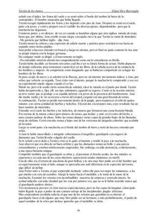 Tarzán de los monos Edgar Rice Burroughs
88
señaló con el índice los frutos del suelo y se sentó sobre el borde del tambor de barro de lo
santropoides. El hambre anunciaba que había llegado.
Tarzán recogió rápidamente los frutos y los depositó a los pies de Jane. Después se sentó en el suelo,
junto a la joven, y cortó y preparó con el cuchillo las diversas piezas, disponiéndolas para que la
muchacha las degustara.
Comieron juntos y en silencio; de vez en cuando se lanzaban alguna que otra sigilosa mirada de reojo,
hasta que, por último, Jane estalló en una alegre carcajada,risa a la que Tarzán se sumó de inmediato.
–Me gustaría que hablase inglés –dijo Jane.
Tarzán meneó la cabeza y una expresión de anhelo mustio y patético puso seriedad en sus hasta un
segundo antes rientes pupilas.
Jane probó a hacerse entender en francés y luego en alemán, pero al final no pudo contener la risa ante
su propia torpeza con la lengua germana.
De cualquier modo se dirigió a él nuevamente en inglés.
–Ha entendido usted mi alemán tan estupendamente como me lo entendieron en Berlín.
Tarzán había decidido ya bastante rato antes cuál iba a ser su futura forma de actuar. Había dispuesto
de tiempo suficiente para rememorar cuanto leyó en los libros de la cabaña acerca de la conducta de
los hombres y mujeres. Se comportaría como imaginaba que se hubieran comportado en su lugar los
hombres de los libros.
Se puso en pie de nuevo y se adentró en la floresta, pero no sin intentar previamente indicar a Jane, por
señas,que volvería en seguida. Tuvo éxito con el intento, porque la muchacha le comprendió y esa vez
no experimentó miedo alguno cuando él se fue.
Miedo no, pero sí le asaltó cierta sensación de soledad, clavó la mirada en el punto por donde Tarzán
había desaparecido y, fijos allí sus ojos anhelantes, aguardó su regreso. Como en la ocasión anterior,
un leve rumor que se produjo a su espalda informó a la joven de la presencia del hombremono. Jane
dio media vuelta y le vio acercarse a través delcésped,cargado con una gran brazada de ramas.
A continuación, Tarzán se perdió nuevamente dentro de la jungla, para reaparecer alcabo de quince
minutos con cierta cantidad de hierbas y helechos. Efectuó dos excursiones más, cuyo resultado fue un
buen montón de materiales.
Extendió en el suelo las hierbas y los helechos, de manera que formasen una cama bastante blanda.
Por encima de la misma colocó gran número de ramas, que inclinó y unió en el centro del lecho, a
unos cuantos palmos de altura. Sobre las ramas dispuso varias capas de grandes hojas de las llamadas
oreja de elefante. Cerró con más ramas y hojas uno de los extremos del pequeño cobertizo que acababa
de levantar.
Luego se sentó junto a la muchacha en el borde del tambor de barro y trató de hacerse entender por
señas.
A Jane le había maravillado e intrigado sobremanera el magnífico guardapelo con engarce de
diamantes que Tartán llevaba colgado del cuello.
Se lo señaló con el dedo a Tarzán y éste se lo quitó al instante y tendió la joya a la muchacha.
Jane observó que era obra de un buen orfebre y que los diamantes tenían un brillo y una pureza
extraordinarios y estaban artísticamente engarzados. Sin embargo, su talla pertenecía, evidentemente,
a una época bastante antigua.
Comprobó también que el guardapelo se abría y, al presionar el broche oculto, las dos mitades se
separaron y en cada una de las caras interiores aparecieron sendas miniaturas en marfil.
Una de ellas era el retrato de una dama de gran belleza y la otra muy bien podía ser el del hombre que
en aquel momento tenía al lado, aunque se apreciaba una sutil diferencia en la expresión del rostro,
algo difícil de definir.
Jane Porter miró a Tarzán, al que sorprendió inclinado sobre ella para ver mejor las miniaturas, a las
que miraba con cara de asombro. Alargó la mano hacia el medallón y lo tomó de la mano de la
muchacha. Examinó los retratos con inconfundibles muestras de sorpresa y renovado interés. Su
actitud indicaba con toda claridad que los veía por primera vez, que no se le había ocurrido nunca que
el guardapelo pudiera abrirse.
Tal circunstancia provocó en Jane nuevas especulaciones, pero no fue capaz de imaginar cómo pudo
haber llegado la joya a poder de una criatura salvaje de las inexploradas junglas africanas.
Más sorprendente resultaba todavía el que uno de los retratos que guardaba en su interior el
guardapelo fuese el de alguien que muy bien podía ser un hermano, o más probablemente, el padre de
aquel semidios de la selva que incluso ignoraba que el medallón se abría.
 