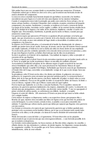 Tarzán de los monos Edgar Rice Burroughs
93
Sólo podían hacer una cosa: acampar donde se encontraban, hasta que amaneciese. Elteniente
Charpentier ordenó que se abriera un claro en la selva y que levantaran una barricada circular de
maleza alrededor del campamento.
La tarea no estuvo concluida hasta bastante después de que hubiese oscurecido y los hombres
encendieron una gran fogata en el centro del claro para disponer de luz mientras trabajaban.
Cuando el campamento estuvo todo lo protegido que podía estar contra las fieras salvajes y los no
menos salvajes hombres, el teniente Charpentier situó centinelas en puntos estratéticos del pequeño
campamento y los marinos, hambrientos y cansados, se tendieron en el suelo y trataron de dormir.
Las quejas de los heridos, mezcladas con los rugidos y aullidos de las enormes bestias atraídas hacia
allí por la claridad de la hoguera y los ruidos de los marineros, impidieron conciliar el sueño a los
fatigados ojos. Desconsolada y hambrienta, la patrulla pasó la noche en blanco, rezando para que
amaneciese cuanto antes.
Los guerreros negros que apresaron a D'Arnot no se quedaron allí para participar en la lucha que
siguió, sino que arrastraron a su cautivo por el interior de la selva durante cierta distancia y después
volvieron a la senda, un poco más adelante del lugar donde se desarrollaba el combate entre sus
compañeros y los franceses.
Se alejaron con D'Arnot a toda prisa y el estruendo de la batalla fue disminuyendo de volumen a
medida que ponían tierra de por medio, hasta que, de pronto, ante los ojos del teniente francés apareció
una amplia explanada, al fondo de la cual se alzaba una aldea de chozas dentro de una empalizada.
Ya era de noche, pero los centinelas apostados en la estacada vieron acercarse a tres personas y,antes
de que éstas llegasen al portón, ya habían observado que una de ellas era un prisionero.
Se elevó un griterío en el interior de la empalizada. Una multitud de mujeres y niños se precipitó al
encuentro de los que llegaban.
Y entonces empezó para el oficial francés la más aterradora experiencia que un hombre puede sufrir en
la Tierra: la acogida que recibe un prisionero blanco en una aldea de caníbales africanos.
Acrecentaba la crueldad del salvajismo de los aldeanos negros el agudo recuerdo de las aun más
atroces brutalidades que sobre ellos y los suyos practicaron los funcionarios blancos de aquel
superhipócrita llamado Leopoldo II de Bélgica, barbaridades que fueron la causa de que abandonaran
el Estado Libre del Congo, convertidos en un deplorable vestigio de lo que en otro tiempo fuera una
tribu poderosa.
Se precipitaron sobre D'Arnot con las uñas y los dientes por delante, le golpearon con estacas y
pedruscos y le rasgaron la carne con manos que parecían auténticas garras. Le arrancaron hasta el
último jirón de la ropa que llevaba puesta y una lluvia implacable de golpes se abatió sobre su carne
desnuda y temblorosa. Pero ni un solo gemido de dolor se escapó de los labios del francés. Se limitó a
rezar en silencio, rogando a Dios que le librara cuanto antes de aquel suplicio.
Pero la muerte que imploraba no se le iba a conceder fácilmente. Por el expeditivo sistema del
garrotazo, los guerreros apartaron rápidamente a las mujeres, alejándolas del cautivo. La intención era
salvarlo para que protagonizara, como víctima, una diversión menos innoble. Y una vez apaciguado el
primer arrebato de colérica pasión, se conformaron con chillarle, insultarle y escupirle.
Llegaron al centro del villorrio. Allí amarraron a D'Arnot a un poste del que nunca se había soltado
vivo a ningún hombre.
Cierto número de mujeres se dispersaron, rumbo a sus respectivas chozas, para preparar ollas y
llenarlas de agua, mientras otras encendían una hilera de fogatas en las que hervirían los pedazos de
carne del banquete. La carne restante,cortada en tiras, se pondría a secar para consumirla más
adelante. Y esperaban que sobrara mucha, puesto que daban por supuesto que llegarían otros guerreros
con más cautivos.
Los festejos se retrasaron,a la espera de que regresaran los guerreros que se habían quedado para
participar en la escaramuza con los hombres blancos, por lo que ya era bastante tarde cuando todos
estuvieron en la aldea y se dio principio a la danza de la muerte alrededor del sentenciado oficial
francés.
Medio desvanecido a causa del dolor y el agotamiento, D'Arnot observaba con los párpados
entrecerrados lo que no parecía más que una extravagancia delirante... o una horrenda pesadilla de la
que no tardaría en despertarse.
Los bestiales rostros pintarrajeados; las bocas enormes, de fláccidos labios colgantes; los amarillos y
afilados dientes; los ojos demoníacos y saltones, de mirada inquieta; los fulgurantes cuerpos desnudos;
los sanguinarios venablos. No era posible que en la Tierra existiesen semejantes criaturas;
indudablemente, debía de estar soñando.
 