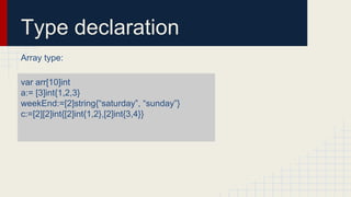 Type declaration
Array type:
var arr[10]int
a:= [3]int{1,2,3}
weekEnd:=[2]string{“saturday”, “sunday”}
c:=[2][2]int{[2]int{1,2},[2]int{3,4}}
 