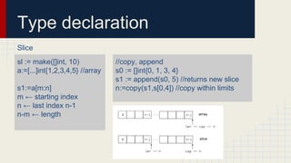 Type declaration
Slice
sl := make([]int, 10)
a:=[...]int{1,2,3,4,5} //array
s1:=a[m:n]
m ← starting index
n ← last index n-1
n-m ← length
//copy, append
s0 := []int{0, 1, 3, 4}
s1 := append(s0, 5) //returns new slice
n:=copy(s1,s[0,4]) //copy within limits
 