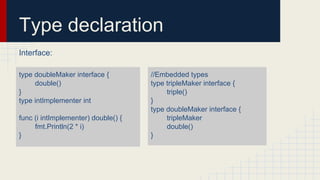 Type declaration
Interface:
type doubleMaker interface {
double()
}
type intImplementer int
func (i intImplementer) double() {
fmt.Println(2 * i)
}
//Embedded types
type tripleMaker interface {
triple()
}
type doubleMaker interface {
tripleMaker
double()
}
 