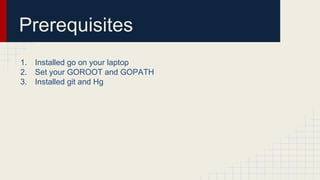 Prerequisites
1. Installed go on your laptop
2. Set your GOROOT and GOPATH
3. Installed git and Hg
 
