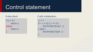 Control statement
if-else block
if x > 0 {
return y
}else{
return z
}
if with initialization:
x := 1
if r := x % 2; r == 0 {
fmt.Println("Even", r)
} else {
fmt.Println("Odd", r)
}
 