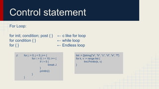 Control statement
For Loop:
for init; condition; post { } ← c like for loop
for condition { } ← while loop
for { } ← Endless loop
J: for j := 0; j < 5; j++ {
for i := 0; i < 10; i++ {
if i > 5 {
break J
}
println(i)
}
}
list := []string{"a", "b", "c", "d", "e", "f"}
for k, v := range list {
fmt.Println(k, v)
}
 