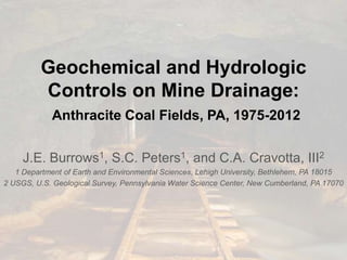 Geochemical and Hydrologic
Controls on Mine Drainage:
Anthracite Coal Fields, PA, 1975-2012
J.E. Burrows1, S.C. Peters1, and C.A. Cravotta, III2
1 Department of Earth and Environmental Sciences, Lehigh University, Bethlehem, PA 18015
2 USGS, U.S. Geological Survey, Pennsylvania Water Science Center, New Cumberland, PA 17070
 