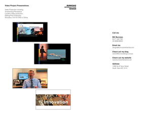 Video Project Presentations          BURROWS
                                   INTERACTIVE
Video Production including:             DESIGN
Scriptwriting/Storyboard,
Location Video production,
Editing/Post Production
Animation, V/O for DVD or Online




                                                 Call me

                                                 Bill Burrows
                                                 0417 340 765
                                                 03 9938 8623

                                                 Email me
                                                 design@burrowsinteractive.com

                                                 Check out my blog
                                                 www.billburrowsdesign.com.au

                                                 Check out my website
                                                 www.burrowsinteractive.com

                                                 Address
                                                 1309 No 9 Yarra Street
                                                 South Yarra VIC 3141
 