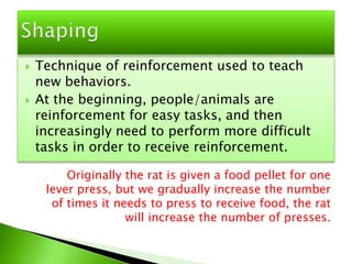 Technique of reinforcement used to teach new behaviors.At the beginning, people/animals are reinforcement for easy tasks, and then increasingly need to perform more difficult tasks in order to receive reinforcement.ShapingOriginally the rat is given a food pellet for one lever press, but we gradually increase the number of times it needs to press to receive food, the rat will increase the number of presses.
