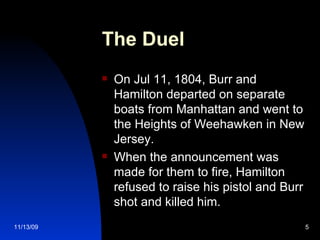 The Duel On Jul 11, 1804, Burr and Hamilton departed on separate boats from Manhattan and went to the Heights of Weehawken in New Jersey. When the announcement was made for them to fire, Hamilton refused to raise his pistol and Burr shot and killed him. 