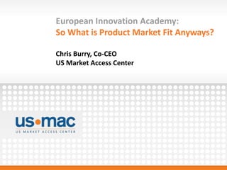 European Innovation Academy:
So What is Product Market Fit Anyways?
Chris Burry, Co-CEO
US Market Access Center
 