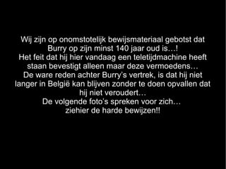 Wij zijn op onomstotelijk bewijsmateriaal gebotst dat
           Burry op zijn minst 140 jaar oud is…!
 Het feit dat hij hier vandaag een teletijdmachine heeft
   staan bevestigt alleen maar deze vermoedens…
  De ware reden achter Burry’s vertrek, is dat hij niet
langer in België kan blijven zonder te doen opvallen dat
                     hij niet veroudert…
         De volgende foto’s spreken voor zich…
                ziehier de harde bewijzen!!
 