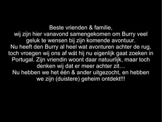 Beste vrienden & familie,
   wij zijn hier vanavond samengekomen om Burry veel
         geluk te wensen bij zijn komende avontuur.
 Nu heeft den Burry al heel wat avonturen achter de rug,
toch vroegen wij ons af wát hij nu eigenlijk gaat zoeken in
  Portugal. Zijn vriendin woont daar natuurlijk, maar toch
              denken wij dat er meer achter zit…
  Nu hebben we het één & ander uitgezocht, en hebben
              we zijn (duistere) geheim ontdekt!!!
 