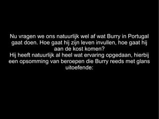 Nu vragen we ons natuurlijk wel af wat Burry in Portugal
 gaat doen. Hoe gaat hij zijn leven invullen, hoe gaat hij
                    aan de kost komen?
Hij heeft natuurlijk al heel wat ervaring opgedaan, hierbij
een opsomming van beroepen die Burry reeds met glans
                         uitoefende:
 