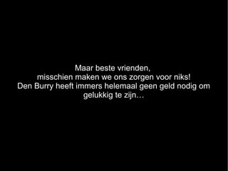 Maar beste vrienden,
     misschien maken we ons zorgen voor niks!
Den Burry heeft immers helemaal geen geld nodig om
                  gelukkig te zijn…
 