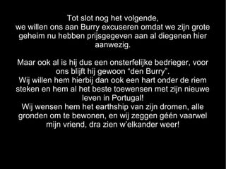 Tot slot nog het volgende,
we willen ons aan Burry excuseren omdat we zijn grote
 geheim nu hebben prijsgegeven aan al diegenen hier
                       aanwezig.

Maar ook al is hij dus een onsterfelijke bedrieger, voor
             ons blijft hij gewoon “den Burry”.
 Wij willen hem hierbij dan ook een hart onder de riem
steken en hem al het beste toewensen met zijn nieuwe
                      leven in Portugal!
  Wij wensen hem het earthship van zijn dromen, alle
 gronden om te bewonen, en wij zeggen géén vaarwel
          mijn vriend, dra zien w’elkander weer!
 