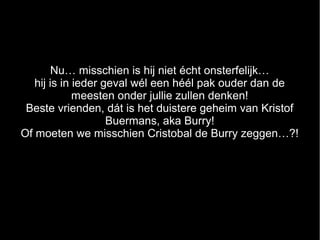 Nu… misschien is hij niet écht onsterfelijk…
   hij is in ieder geval wél een héél pak ouder dan de
             meesten onder jullie zullen denken!
 Beste vrienden, dát is het duistere geheim van Kristof
                    Buermans, aka Burry!
Of moeten we misschien Cristobal de Burry zeggen…?!
 