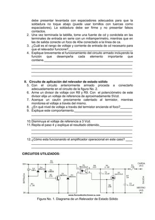 debe presentar levantada con espaciadores adecuados para que la
soldadura no toque abajo (puede usar tornillos con tuercas como
espaciadores). La soldadura debe ser firme y no presentar falsos
contactos.
2. Una vez terminada la tablilla, tome una fuente de cd y conéctela en las
terminales de entrada en serie con un miliamperímetro, mientras que en
las de salida conecte un foco de 40w conectado a la línea de ca.
3. ¿Cuál es el rango de voltaje y corriente de entrada de cd necesario para
que el relevador funcione?_____________________________________
4. Explique brevemente el funcionamiento del circuito armado incluyendo la
función que desempeña cada elemento importante que
contiene.___________________________________________________
__________________________________________________________
__________________________________________________________
__________________________________________________________
__________________________________________________________
II. Circuito de aplicación del relevador de estado sólido
5. Con el circuito anteriormente armado proceda a conectarlo
adecuadamente en el circuito de la figura No. 2.
6. Arme un divisor de voltaje con R8 y R9. Con el potenciómetro de este
divisor elija un voltaje de referencia de aproximadamente 5Vcd.
7. Acerque un cautín previamente calentado al termistor, mientras
monitorea el voltaje a través del mismo.
8. ¿En qué nivel de voltaje a través del termistor enciende el foco?_______
9. Explique este comportamiento._________________________________
__________________________________________________________
__________________________________________________________
10.Disminuya el voltaje de referencia a 3 Vcd.
11.Repita el paso 4 y explique el resultado obtenido.___________________
__________________________________________________________
__________________________________________________________
__________________________________________________________
12.¿Cómo esta funcionando el amplificador operacional en este caso? ____
__________________________________________________________
__________________________________________________________
CIRCUITOS UTILIZADOS:
Figura No. 1. Diagrama de un Relevador de Estado Sólido
 