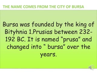 THE NAME COMES FROM THE CITY OF BURSA 
Bursa was founded by the king of 
Bityhnia 1.Prusias between 232- 
192 BC. It is named “prusa” and 
changed into “ bursa” over the 
years. 
 