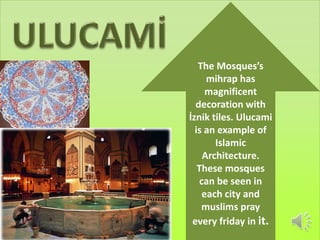 The Mosques’s 
mihrap has 
magnificent 
decoration with 
İznik tiles. Ulucami 
is an example of 
Islamic 
Architecture. 
These mosques 
can be seen in 
each city and 
muslims pray 
every friday in it. 
 