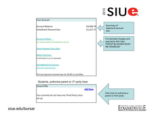 Your Account
Account Balance $4,948.70
Installment Amount Due $1,257.17
Account Detail
(turn off pop-up blocker (see Help-MISC on how to))
View Payment Due Date
Make Payment
(Credit balances are not displayed)
Springboard to Success
(First-time Freshman Only )
The last payment received was for $0.00 on x/x/20xx.
Parent PINs
Add New
You currently do not have any Third Party Users
set up.
Students, authorize parent or 3rd party here:
Summary of
balance & amount
due.
For itemized charges and
payments click here.
POPUP BLOCKER MUST
BE DISABLED!
Click here to authorize a
parent or third party.
2013
siue.edu/bursar
 
