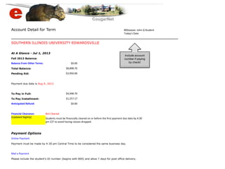 Account Detail for Term 800xxxxxx John Q Student
Today's Date
SOUTHERN ILLINOIS UNIVERSITY EDWARDSVILLE
At A Glance - Jul 1, 2013
Fall 2013 Balance:
Balance From Other Terms: $0.00
Total Balance: $8,898.70
Pending Aid: $3,950.00
Payment due date is Aug 9, 2013
To Pay in Full: $4,948.70
To Pay Installment: $1,257.17
Anticipated Refund: $0.00
Financial Clearance: Not Cleared
(Updated Nightly) Students must be financially cleared on or before the first payment due date by 4:30
pm CST to avoid having classes dropped.
Payment Options
Online Payment
Payment must be made by 4:30 pm Central Time to be considered the same business day.
Mail a Payment
Please include the student's ID number (begins with 800) and allow 7 days for post office delivery.
Include account
number if paying
by check!
 