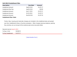 Fall 2013 Installment Plan
Description Due Date Amount
Installment Amount Aug 09, 2013 $1,237.17
Installment Plan Fee Aug 09, 2013 $20.00
Installment Amount Sep 27, 2013 $1,237.17
Installment Amount Oct 18, 2013 $1,237.17
Installment Amount Nov 08, 2013 $1,237.19
Installment Plan Total:
Tuition, fees, housing and meal plan charges are included in the installment plan and spread
over four installments (three in Summer semester). Other charges (previous balance, parking
fines, late fees, etc.) are not part of the installment plan and are due when billed.
Payment due by Aug 9, 2013
To Pay in Full: $4,948.70
To Pay Installment: $1,257.17
[ Select Another Term ]
 