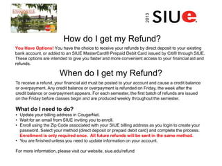 How do I get my Refund?
You Have Options! You have the choice to receive your refunds by direct deposit to your existing
bank account, or added to an SIUE MasterCard® Prepaid Debit Card issued by Citi® through SIUE.
These options are intended to give you faster and more convenient access to your financial aid and
refunds.
2013
To receive a refund, your financial aid must be posted to your account and cause a credit balance
or overpayment. Any credit balance or overpayment is refunded on Friday, the week after the
credit balance or overpayment appears. For each semester, the first batch of refunds are issued
on the Friday before classes begin and are produced weekly throughout the semester.
What do I need to do?
• Update your billing address in CougarNet.
• Wait for an email from SIUE inviting you to enroll.
• Enroll using the Zip Code associated with your SIUE billing address as you login to create your
password. Select your method (direct deposit or prepaid debit card) and complete the process.
Enrollment is only required once. All future refunds will be sent in the same method.
• You are finished unless you need to update information on your account.
For more information, please visit our website, siue.edu/refund
When do I get my Refund?
 