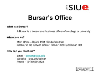 Bursar’s Office
What is a Bursar?
A Bursar is a treasurer or business officer of a college or university.
Where are we?
Main Office – Room 1101 Rendleman Hall
Cashier in the Service Center, Room 1309 Rendleman Hall
How can you reach us?
Email – bursar@siue.edu
Website – siue.edu/bursar
Phone – (618) 650-3123
2013
 
