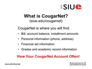 What is CougarNet?
(siue.edu/cougarnet)
CougarNet is where you will find:
• Bill, account balance, installment amounts
• Personal information (phone, address)
• Financial aid information
• Grades and academic record information
View Your CougarNet Account Often!
2013
siue.edu/bursar
 