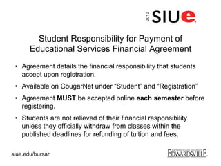 Student Responsibility for Payment of
Educational Services Financial Agreement
• Agreement details the financial responsibility that students
accept upon registration.
• Available on CougarNet under “Student” and “Registration”
• Agreement MUST be accepted online each semester before
registering.
• Students are not relieved of their financial responsibility
unless they officially withdraw from classes within the
published deadlines for refunding of tuition and fees.
2013
siue.edu/bursar
 