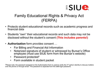 Family Educational Rights & Privacy Act
(FERPA)
• Protects student educational records such as academic progress and
financial data
• Students “own” their educational records and such data may not be
disclosed without the student’s consent (This includes parents!)
• Authorization form provides consent …
• For Billing and Financial Aid Information
• Notarized signature of student or witnessed by Bursar’s Office
employee (must use SIUE form from the Bursar’s website)
• Password protected*
• Form available in student packet
*Please note, the password assigned on the Authorization form is used to verify the 3rd party’s identity to discuss matters
over the phone or through email. This password is separate from the eBill login password.2013
 