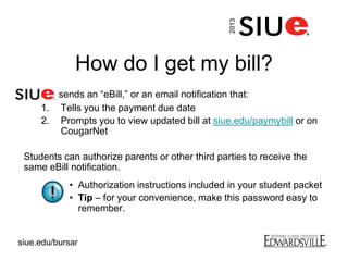 How do I get my bill?
sends an “eBill,” or an email notification that:
1. Tells you the payment due date
2. Prompts you to view updated bill at siue.edu/paymybill or on
CougarNet
Students can authorize parents or other third parties to receive the
same eBill notification.
• Authorization instructions included in your student packet
• Tip – for your convenience, make this password easy to
remember.
2013
siue.edu/bursar
 