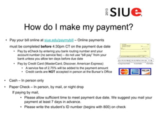How do I make my payment?
• Cash – In person only
• Paper Check – In person, by mail, or night drop
If paying by mail,
• Please allow sufficient time to meet payment due date. We suggest you mail your
payment at least 7 days in advance.
• Please write the student’s ID number (begins with 800) on check
• Pay your bill online at siue.edu/paymybill – Online payments
must be completed before 4:30pm CT on the payment due date
• Pay by eCheck by entering you bank routing number and your
account number (no service fee) – do not use “bill pay” from your
bank unless you allow ten days before due date
• Pay by Credit Card (MasterCard, Discover, American Express)
• A service fee of 2.75% will be added to the payment amount
• Credit cards are NOT accepted in person at the Bursar’s Office
2013
 