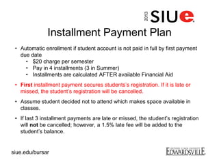 Installment Payment Plan
• Automatic enrollment if student account is not paid in full by first payment
due date
• $20 charge per semester
• Pay in 4 installments (3 in Summer)
• Installments are calculated AFTER available Financial Aid
• First installment payment secures students’s registration. If it is late or
missed, the student’s registration will be cancelled.
• Assume student decided not to attend which makes space available in
classes.
• If last 3 installment payments are late or missed, the student’s registration
will not be cancelled; however, a 1.5% late fee will be added to the
student’s balance.
2013
siue.edu/bursar
 