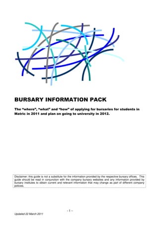 BURSARY INFORMATION PACK
The “where”, “what” and “how” of applying for bursaries for students in
Matric in 2011 and plan on going to university in 2012.




Disclaimer: this guide is not a substitute for the information provided by the respective bursary offices. This
guide should be read in conjunction with the company bursary websites and any information provided by
bursary institutes to obtain current and relevant information that may change as part of different company
policies.




                                            -1–
Updated 22 March 2011
 