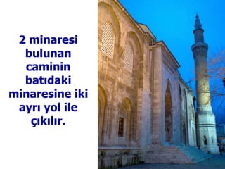 2 minaresi bulunan caminin batıdaki minaresine iki ayrı yol ile çıkılır. 