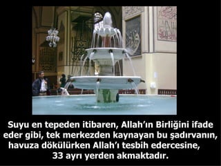 Suyu en tepeden itibaren, Allah’ın Birliğini ifade eder gibi, tek merkezden kaynayan bu şadırvanın, havuza dökülürken Allah’ı tesbih edercesine,  33 ayrı yerden akmaktadır. 